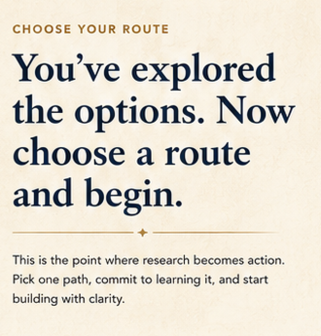Choose your route. You’ve explored the options. Now choose a route and begin. This is the point where research becomes action. Pick one path, commit to learning it, and start building with clarity.